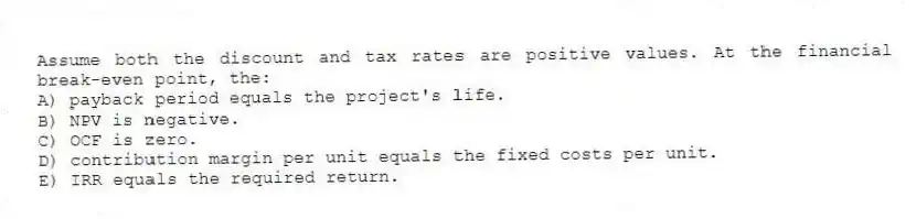 Assume both the discount and tax rates are positive values. At the financial break-even point, the:
A) payback period equals the project's life.
B) NPV is negative.
C) OCF is zero.
D) contribution margin per unit equals the fixed costs per unit.
E) IRR equals the required return.