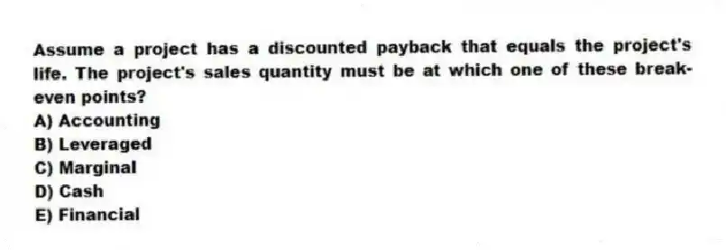 Assume a project has a discounted payback that equals the project's life. The project's sales quantity must be at which one of these break-even points?
A) Accounting
B) Leveraged
C) Marginal
D) Cash
E) Financial