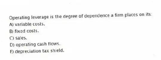 Operating leverage is the degree of dependence a firm places on its:
A) variable costs.
B) fixed costs.
C) sales.
D) operating cash flows.
E) depreciation tax shield.