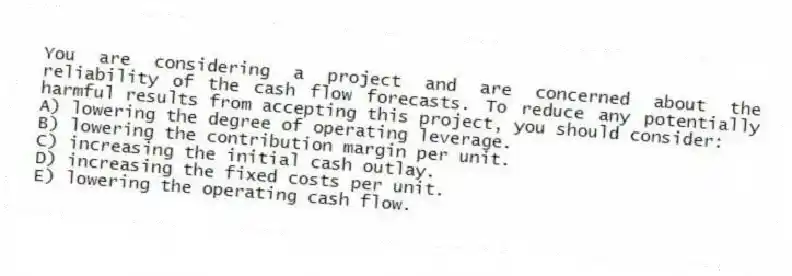 You are considering a project and are concerned about the reliability of the cash flow forecasts. To reduce any potentially harmful results from accepting this project, you should consider:
A) lowering the degree of operating leverage.
B) lowering the contribution margin per unit.
C) increasing the initial cash outlay.
D) increasing the fixed costs per unit.
E) lowering the operating cash flow.