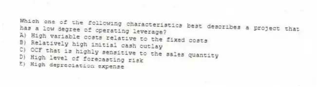 Which one of the following characteristics best describes a project that has a low degree of operating leverage?
A) High variable costs relative to the fixed costs
B) Relatively high initial cash outlay
C) OCF that is highly sensitive to the sales quantity
D) High level of forecasting risk
E) High depreciation expense