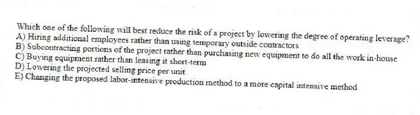 Which one of the following will best reduce the risk of a project by lowering the degree of operating leverage?
A) Hiring additional employees rather than using temporary outside contractors
B) Subcontracting portions of the project rather than purchasing new equipment to do all the work in-house
C) Buying equipment rather than leasing it short-term
D) Lowering the projected selling price per unit
E) Changing the proposed labor-intensive production method to a more capital intensive method