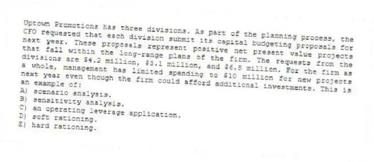 Uptown Promotions has three divisions. As part of the planning process, the CFO requested that each division submit its capital budgeting proposals for next year. These proposals represent positive net present value projects that fall within the long-range plans of the firm. The requests from the divisions are $4.2 million, $3.1 million, and $6.8 million. For the firm as a whole, management has limited spending to $10 million for new projects next year even though the firm could afford additional investments. This is an example of:
A) scenario analysis.
B) sensitivity analysis.
C) an operating leverage application.
D) soft rationing.
E) hard rationing.