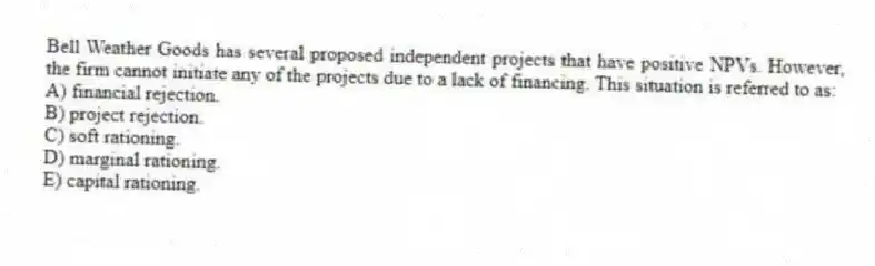 Bell Weather Goods has several proposed independent projects that have positive NPVs. However, the firm cannot initiate any of the projects due to a lack of financing. This situation is referred to as:
A) financial rejection.
B) project rejection.
C) soft rationing.
D) marginal rationing.
E) capital rationing.
