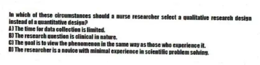 In which of these circumstances should a nurse researcher select a qualitative research design instead of a quantitative design?
A) The time for data collection is limited.
B) The research question is clinical in nature.
C) The goal is to view the phenomenon in the same way as those who experience it.
D) The researcher is a novice with minimal experience in scientific problem solving.