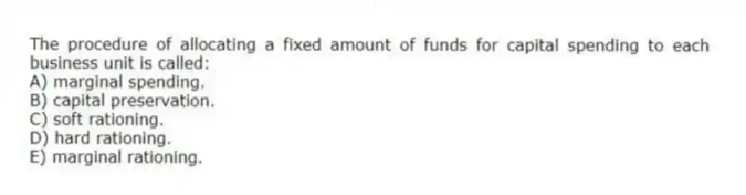 The procedure of allocating a fixed amount of funds for capital spending to each business unit is called:
A) marginal spending.
B) capital preservation.
C) soft rationing.
D) hard rationing.
E) marginal rationing.