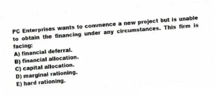 PC Enterprises wants to commence a new project but is unable to obtain the financing under any circumstances. This firm is facing:
A) financial deferral.
B) financial allocation.
C) capital allocation.
D) marginal rationing.
E) hard rationing.