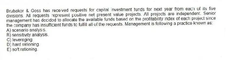 Brubaker & Goss has received requests for capital investment funds for next year from each of its five divisions. All requests represent positive net present value projects. All projects are independent. Senior management has decided to allocate the available funds based on the profitability index of each project since the company has insufficient funds to fulfill all of the requests. Management is following a practice known as:
A) scenario analysis.
B) sensitivity analysis.
C) leveraging.
D) hard rationing.
E) soft rationing.