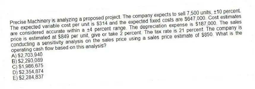 Precise Machinery is analyzing a proposed project. The company expects to sell 7,500 units, ±10 percent. The expected variable cost per unit is $314 and the expected fixed costs are $647,000. Cost estimates are considered accurate within a ±4 percent range. The depreciation expense is $187,000. The sales price is estimated at $849 per unit, give or take 2 percent. The tax rate is 21 percent. The company is conducting a sensitivity analysis on the sales price using a sales price estimate of $850. What is the operating cash flow based on this analysis?
A) $2,703,940
B) $2,293,089
C) $1,986,675
D) $2,354,874
E) $2,284,837