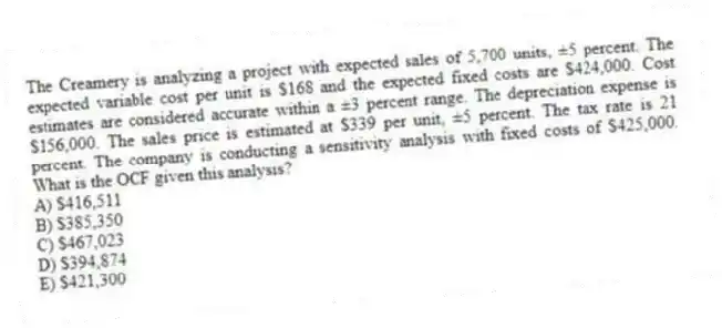 The Creamery is analyzing a project with expected sales of 5,700 units, ±5 percent. The expected variable cost per unit is $168 and the expected fixed costs are $424,000. Cost estimates are considered accurate within a ±3 percent range. The depreciation expense is $156,000. The sales price is estimated at $339 per unit, ±5 percent. The tax rate is 21 percent. The company is conducting a sensitivity analysis with fixed costs of $425,000. What is the OCF given this analysis?
A) $416,511
B) $385,350
C) $467,023
D) $394,874
E) $421,300