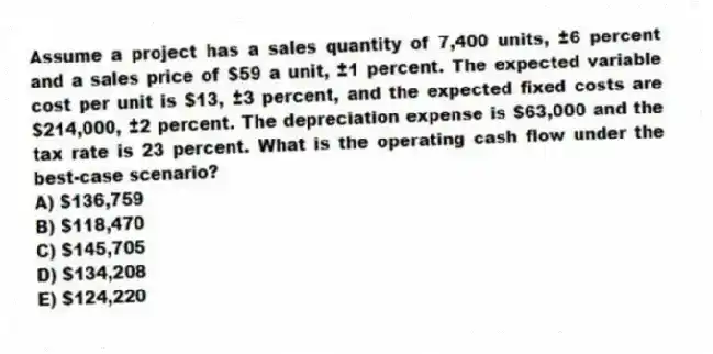 Assume a project has a sales quantity of 7,400 units, ±6 percent and a sales price of $59 a unit, ±1 percent. The expected variable cost per unit is $13, ±3 percent, and the expected fixed costs are $214,000, ±2 percent. The depreciation expense is $63,000 and the tax rate is 23 percent. What is the operating cash flow under the best-case scenario?
A) $136,759
B) $118,470
C) $145,705
D) $134,208
E) $124,220