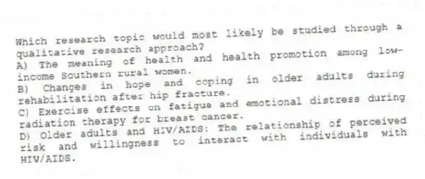 Which research topic would most likely be studied through a qualitative research approach?
A) The meaning of health and health promotion among low-income Southern rural women.
B) Changes in hope and coping in older adults during rehabilitation after hip fracture.
C) Exercise effects on fatigue and emotional distress during radiation therapy for breast cancer.
D) Older adults and HIV/AIDS: The relationship of perceived risk and willingness to interact with individuals with HIV/AIDS.