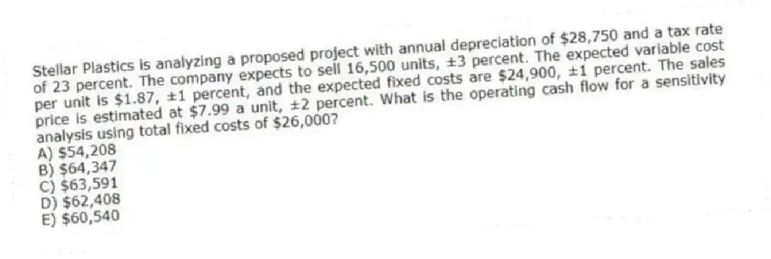 Stellar Plastics is analyzing a proposed project with annual depreciation of $28,750 and a tax rate of 23 percent. The company expects to sell 16,500 units, ±3 percent. The expected variable cost per unit is $1.87, ±1 percent, and the expected fixed costs are $24,900, ±1 percent. The sales price is estimated at $7.99 a unit, ±2 percent. What is the operating cash flow for a sensitivity analysis using total fixed costs of $26,000?
A) $54,208
B) $64,347
C) $63,591
D) $62,408
E) $60,540