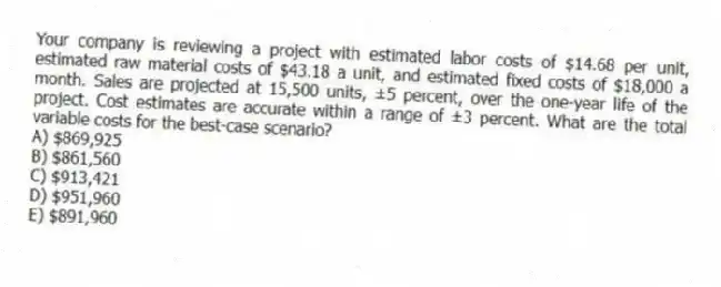 Your company is reviewing a project with estimated labor costs of $14.68 per unit, estimated raw material costs of $43.18 a unit, and estimated fixed costs of $18,000 a month. Sales are projected at 15,500 units, ±5 percent, over the one-year life of the project. Cost estimates are accurate within a range of ±3 percent. What are the total variable costs for the best-case scenario?
A) $869,925
B) $861,560
C) $913,421
D) $951,960
E) $891,960