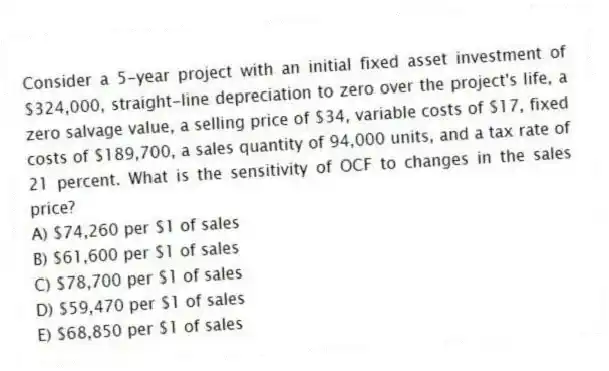 Consider a 5-year project with an initial fixed asset investment of $324,000, straight-line depreciation to zero over the project's life, a zero salvage value, a selling price of $34, variable costs of $17, fixed costs of $189,700, a sales quantity of 94,000 units, and a tax rate of 21 percent. What is the sensitivity of OCF to changes in the sales price?
A) $74,260 per $1 of sales
B) $61,600 per $1 of sales
C) $78,700 per $1 of sales
D) $59,470 per $1 of sales
E) $68,850 per $1 of sales