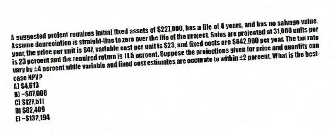 A suggested project requires initial fixed assets of $227,000, has a life of 4 years, and has no salvage value. Assume depreciation is straight-line to zero over the life of the project. Sales are projected at 31,000 units per year, the price per unit is $47, variable cost per unit is $23, and fixed costs are $842,900 per year. The tax rate is 23 percent and the required return is 11.5 percent. Suppose the projections given for price and quantity can vary by ±4 percent while variable and fixed cost estimates are accurate to within ±2 percent. What is the best-case NPV?
A) $4,613
B) −$67,008
C) $127,511
D) $82,409
E) −$132,194