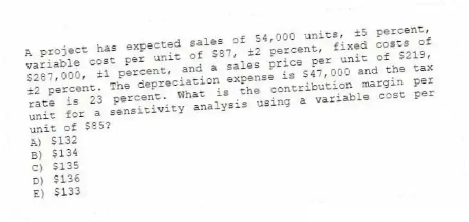 A project has expected sales of 54,000 units, ±5 percent, variable cost per unit of $87, ±2 percent, fixed costs of $287,000, ±1 percent, and a sales price per unit of $219, ±2 percent. The depreciation expense is $47,000 and the tax rate is 23 percent. What is the contribution margin per unit for a sensitivity analysis using a variable cost per unit of $85?
A) $132
B) $134
C) $135
D) $136
E) $133