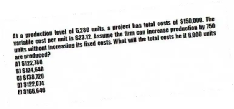 At a production level of 5,280 units, a project has total costs of $150,000. The variable cost per unit is $23.12. Assume the firm can increase production by 750 units without increasing its fixed costs. What will the total costs be if 6,000 units are produced?
A) $122,780
B) $124,640
C) $138,720
D) $122,074
E) $166,646
