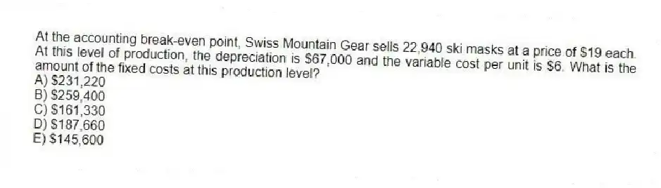At the accounting break-even point, Swiss Mountain Gear sells 22,940 ski masks at a price of $19 each. At this level of production, the depreciation is $67,000 and the variable cost per unit is $6. What is the amount of the fixed costs at this production level?
A) $231,220
B) $259,400
C) $161,330
D) $187,660
E) $145,600