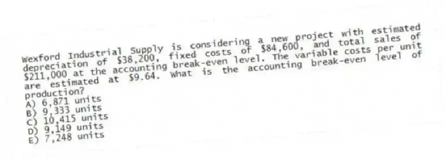 Wexford Industrial Supply is considering a new project with estimated depreciation of $38,200, fixed costs of $84,600, and total sales of $211,000 at the accounting break-even level. The variable costs per unit are estimated at $9.64. What is the accounting break-even level of production?
A) 6,871 units
B) 9,333 units
C) 10,415 units
D) 9,149 units
E) 7,248 units