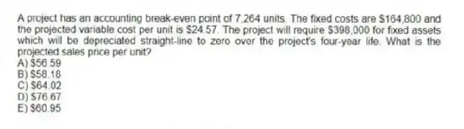 A project has an accounting break-even point of 7,264 units. The fixed costs are $164,800 and the projected variable cost per unit is $24.57. The project will require $398,000 for fixed assets which will be depreciated straight-line to zero over the project's four-year life. What is the projected sales price per unit?
A) $56.59
B) $58.18
C) $64.02
D) $76.67
E) $60.95