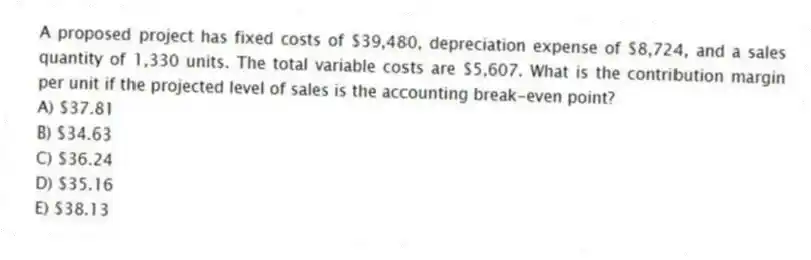 A proposed project has fixed costs of $39,480, depreciation expense of $8,724, and a sales quantity of 1,330 units. The total variable costs are $5,607. What is the contribution margin per unit if the projected level of sales is the accounting break-even point?
A) $37.81
B) $34.63
C) $36.24
D) $35.16
E) $38.13