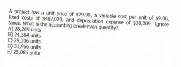 A project has a unit price of $29.99, a variable cost per unit of $9.06, fixed costs of $487,020, and depreciation expense of $38,009. Ignore taxes. What is the accounting break-even quantity?
A) 28,269 units
B) 24,584 units
C) 29,306 units
D) 31,966 units
E) 25,085 units