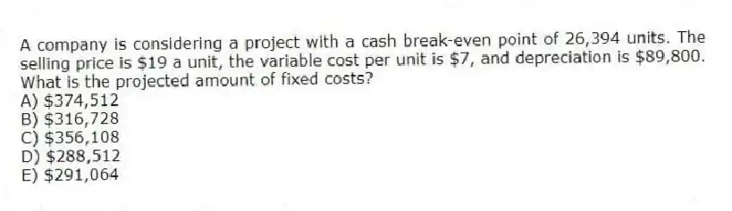 A company is considering a project with a cash break-even point of 26,394 units. The selling price is $19 a unit, the variable cost per unit is $7, and depreciation is $89,800. What is the projected amount of fixed costs?
A) $374,512
B) $316,728
C) $356,108
D) $288,512
E) $291,064