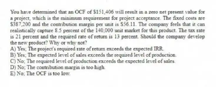 You have determined that an OCF of $151,406 will result in a zero net present value for a project, which is the minimum requirement for project acceptance. The fixed costs are $387,200 and the contribution margin per unit is $56.11. The company feels that it can realistically capture 8.5 percent of the 140,000 unit market for this product. The tax rate is 21 percent and the required rate of return is 13 percent. Should the company develop the new product? Why or why not?
A) Yes; The project's required rate of return exceeds the expected IRR.
B) Yes; The expected level of sales exceeds the required level of production.
C) No; The required level of production exceeds the expected level of sales.
D) No; The contribution margin is too high.
E) No; The OCF is too low.