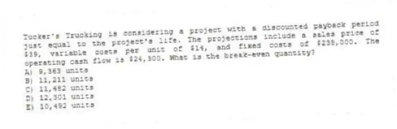 Tucker's Trucking is considering a project with a discounted payback period just equal to the project's life. The projections include a sales price of $39, variable costs per unit of $14, and fixed costs of $238,000. The operating cash flow is $24,300. What is the break-even quantity?
A) 9,363 units
B) 11,211 units
C) 11,482 units
D) 12,301 units
E) 10,492 units