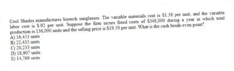 Cool Shades manufactures biotech sunglasses. The variable materials cost is $1.38 per unit, and the variable labor cost is $.92 per unit. Suppose the firm incurs fixed costs of $348,000 during a year in which total production is 136,000 units and the selling price is $19.50 per unit. What is the cash break-even point?
A) 16,453 units
B) 22,435 units
C) 20,233 units
D) 18,907 units
E) 14,768 units