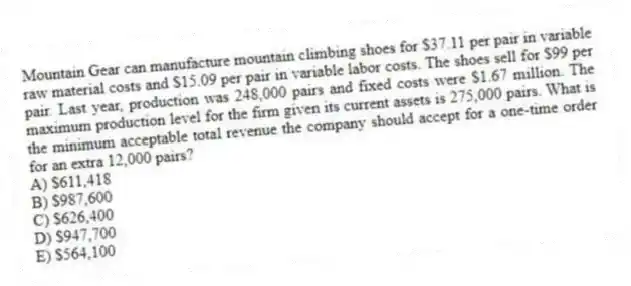 Mountain Gear can manufacture mountain climbing shoes for $37.11 per pair in variable raw material costs and $15.09 per pair in variable labor costs. The shoes sell for $99 per pair. Last year, production was 248,000 pairs and fixed costs were $1.67 million. The maximum production level for the firm given its current assets is 275,000 pairs. What is the minimum acceptable total revenue the company should accept for a one-time order for an extra 12,000 pairs?
A) $611,418
B) $987,600
C) $626,400
D) $947,700
E) $564,100