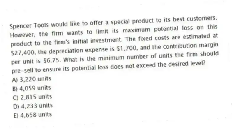 Spencer Tools would like to offer a special product to its best customers. However, the firm wants to limit its maximum potential loss on this product to the firm's initial investment. The fixed costs are estimated at $27,400, the depreciation expense is $1,700, and the contribution margin per unit is $6.75. What is the minimum number of units the firm should pre-sell to ensure its potential loss does not exceed the desired level?
A) 3,220 units
B) 4,059 units
C) 2,815 units
D) 4,233 units
E) 4,658 units