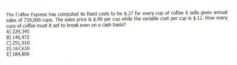 The Coffee Express has computed its fixed costs to be $.27 for every cup of coffee it sells given annual sales of 739,000 cups. The sales price is $.99 per cup while the variable cost per cup is $.12. How many cups of coffee must it sell to break even on a cash basis?
A) 229,345
B) 146,472
C) 251,910
D) 167,630
E) 184,806