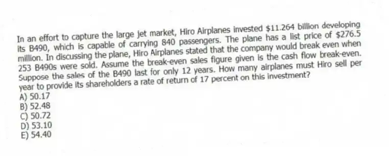 In an effort to capture the large jet market, Hiro Airplanes invested $11.264 billion developing its B490, which is capable of carrying 840 passengers. The plane has a list price of $276.5 million. In discussing the plane, Hiro Airplanes stated that the company would break even when 253 B490s were sold. Assume the break-even sales figure given is the cash flow break-even. Suppose the sales of the B490 last for only 12 years. How many airplanes must Hiro sell per year to provide its shareholders a rate of return of 17 percent on this investment?
A) 50.17
B) 52.48
C) 50.72
D) 53.10
E) 54.40