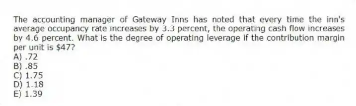 The accounting manager of Gateway Inns has noted that every time the inn's average occupancy rate increases by 3.3 percent, the operating cash flow increases by 4.6 percent. What is the degree of operating leverage if the contribution margin per unit is $47?
A) .72
B) .85
C) 1.75
D) 1.18
E) 1.39