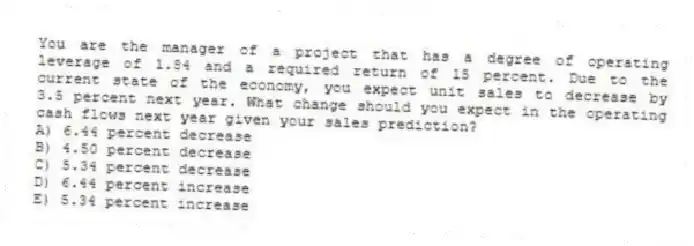 You are the manager of a project that has a degree of operating leverage of 1.84 and a required return of 15 percent. Due to the current state of the economy, you expect unit sales to decrease by 3.5 percent next year. What change should you expect in the operating cash flows next year given your sales prediction?
A) 6.44 percent decrease
B) 4.50 percent decrease
C) 5.34 percent decrease
D) 6.44 percent increase
E) 5.34 percent increase