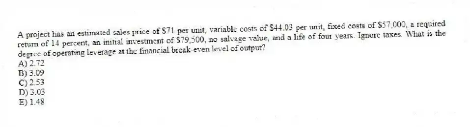 A project has an estimated sales price of $71 per unit, variable costs of $44.03 per unit, fixed costs of $57,000, a required return of 14 percent, an initial investment of $79,500, no salvage value, and a life of four years. Ignore taxes. What is the degree of operating leverage at the financial break-even level of output?
A) 2.72
B) 3.09
C) 2.53
D) 3.03
E) 1.48