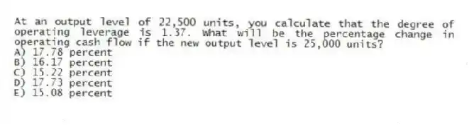 At an output level of 22,500 units, you calculate that the degree of operating leverage is 1.37. What will be the percentage change in operating cash flow if the new output level is 25,000 units?
A) 17.78 percent
B) 16.17 percent
C) 15.22 percent
D) 17.73 percent
E) 15.08 percent