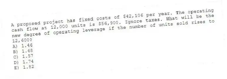 A proposed project has fixed costs of $42,106 per year. The operating cash flow at 12,000 units is $56,900. Ignore taxes. What will be the new degree of operating leverage if the number of units sold rises to 12,600?
A) 1.46
B) 1.68
C) 1.57
D) 1.74
E) 1.82