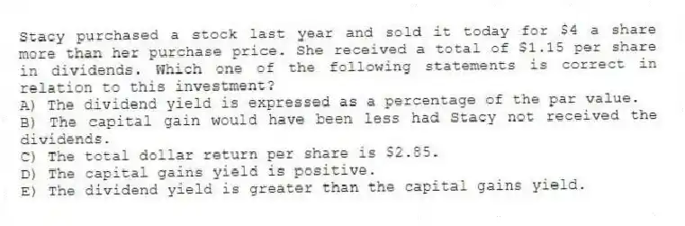 Stacy purchased a stock last year and sold it today for $4 a share more than her purchase price. She received a total of $1.15 per share in dividends. Which one of the following statements is correct in relation to this investment?
A) The dividend yield is expressed as a percentage of the par value.
B) The capital gain would have been less had Stacy not received the dividends.
C) The total dollar return per share is $2.85.
D) The capital gains yield is positive.
E) The dividend yield is greater than the capital gains yield.