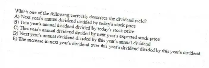 Which one of the following correctly describes the dividend yield?
A) Next year's annual dividend divided by today's stock price
B) This year's annual dividend divided by today's stock price
C) This year's annual dividend divided by next year's expected stock price
D) Next year's annual dividend divided by this year's annual dividend
E) The increase in next year's dividend over this year's dividend divided by this year's dividend