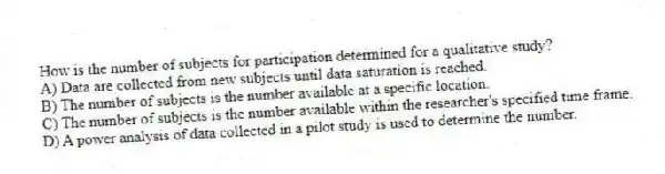 How is the number of subjects for participation determined for a qualitative study?
A) Data are collected from new subjects until data saturation is reached.
B) The number of subjects is the number available at a specific location.
C) The number of subjects is the number available within the researcher's specified time frame.
D) A power analysis of data collected in a pilot study is used to determine the number.