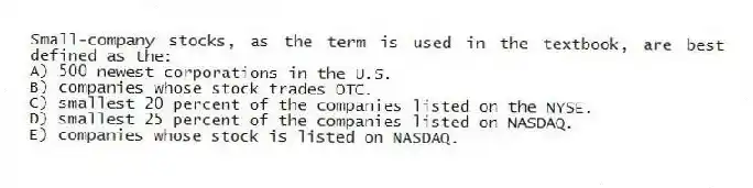 Small-company stocks, as the term is used in the textbook, are best defined as the:
A) 500 newest corporations in the U.S.
B) companies whose stock trades OTC.
C) smallest 20 percent of the companies listed on the NYSE.
D) smallest 25 percent of the companies listed on NASDAQ.
E) companies whose stock is listed on NASDAQ.