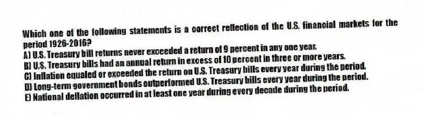 Which one of the following statements is a correct reflection of the U.S. financial markets for the period 1926-2016?
A) U.S. Treasury bill returns never exceeded a return of 9 percent in any one year.
B) U.S. Treasury bills had an annual return in excess of 10 percent in three or more years.
C) Inflation equaled or exceeded the return on U.S. Treasury bills every year during the period.
D) Long-term government bonds outperformed U.S. Treasury bills every year during the period.
E) National deflation occurred in at least one year during every decade during the period.