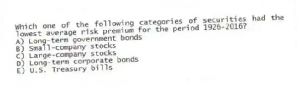 Which one of the following categories of securities had the lowest average risk premium for the period 1926-2016?
A) Long-term government bonds
B) Small-company stocks
C) Large-company stocks
D) Long-term corporate bonds
E) U.S. Treasury bills