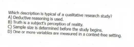 Which description is typical of a qualitative research study?
A) Deductive reasoning is used.
B) Truth is a subject's perception of reality.
C) Sample size is determined before the study begins.
D) One or more variables are measured in a context-free setting.