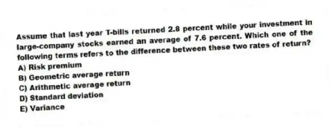 Assume that last year T-bills returned 2.8 percent while your investment in large-company stocks earned an average of 7.6 percent. Which one of the following terms refers to the difference between these two rates of return?
A) Risk premium
B) Geometric average return
C) Arithmetic average return
D) Standard deviation
E) Variance