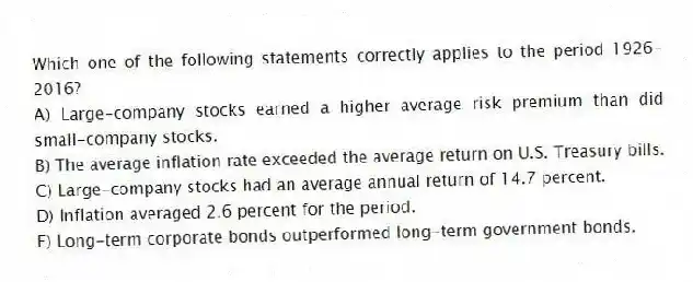 Which one of the following statements correctly applies to the period 1926-2016?
A) Large-company stocks earned a higher average risk premium than did small-company stocks.
B) The average inflation rate exceeded the average return on U.S. Treasury bills.
C) Large-company stocks had an average annual return of 14.7 percent.
D) Inflation averaged 2.6 percent for the period.
E) Long-term corporate bonds outperformed long-term government bonds.