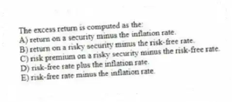 The excess return is computed as the:
A) return on a security minus the inflation rate.
B) return on a risky security minus the risk-free rate.
C) risk premium on a risky security minus the risk-free rate.
D) risk-free rate plus the inflation rate.
E) risk-free rate minus the inflation rate.